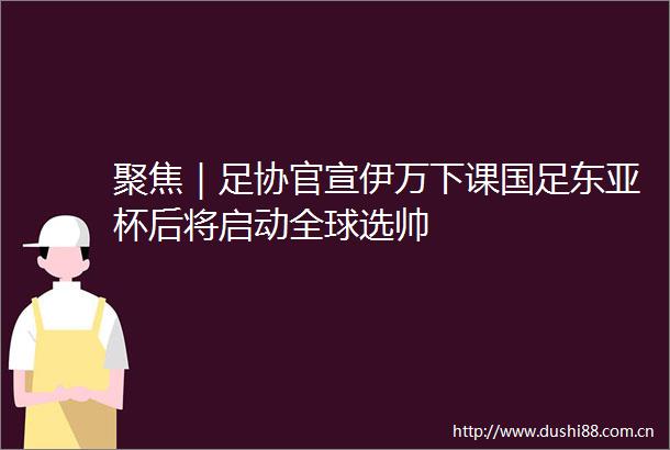 聚焦｜足协官宣伊万下课国足杯后将启动全球选帅