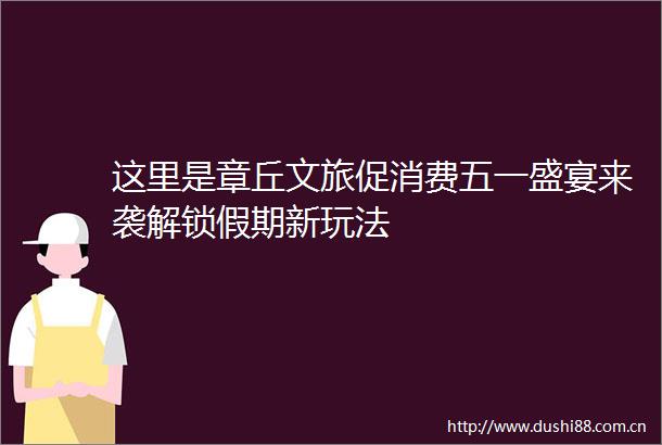 这里是章丘文旅促消费五一盛宴来袭解锁假期新玩法