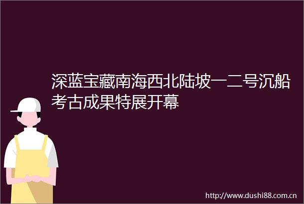 深蓝宝藏南海西北陆坡一二号沉船考古成果特展开幕