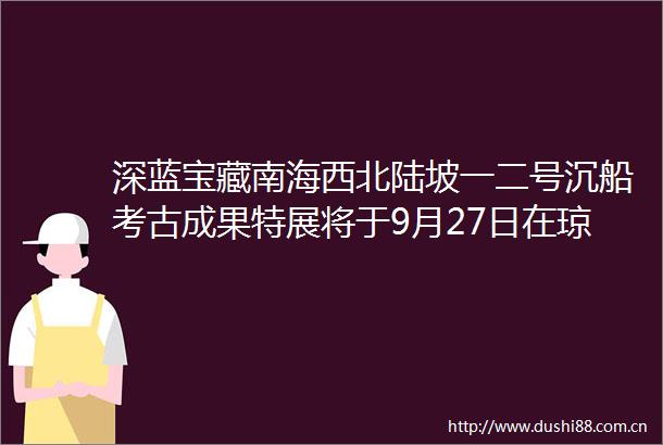 深蓝宝藏南海西北陆坡一二号沉船考古成果特展将于9月27日在琼海开幕