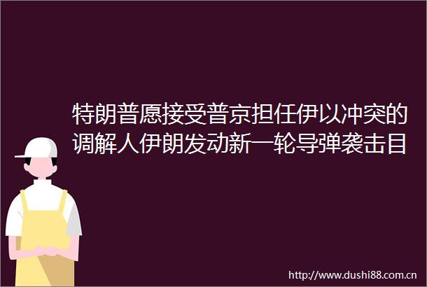 特朗普愿接受普京担任伊以冲突的调解人伊朗发动新一轮导弹袭击目标包括内塔尼亚胡家庭住所