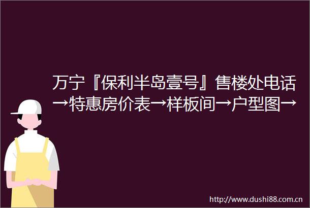 万宁『保利半岛壹号』售楼处电话→特惠房价表→样板间→户型图→规划
