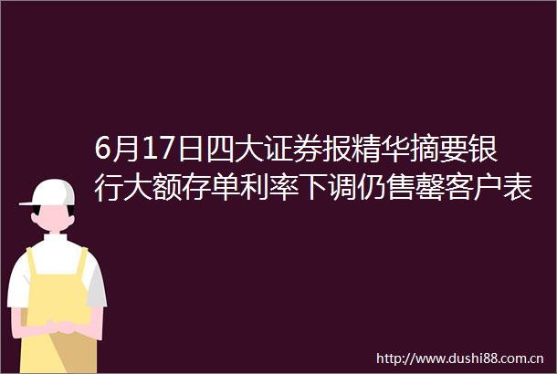 6月17日四大证券报精华摘要银行大额存单利率下调仍售罄客户表示一单难求