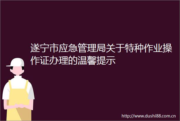 遂宁市应急管理局关于特种作业操作证办理的温馨提示