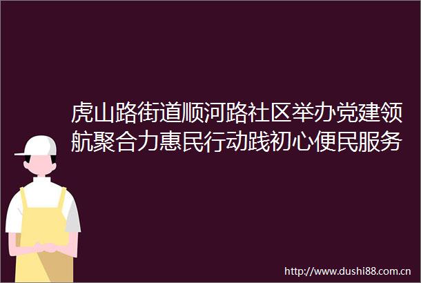 虎山路街道顺河路社区举办党建领航聚合力惠民行动践初心便民服务大集活动