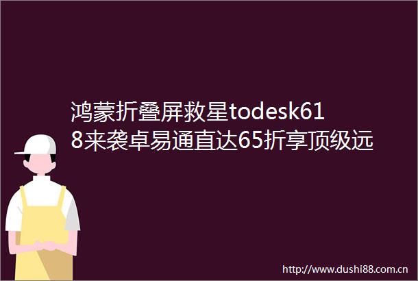 鸿蒙折叠屏救星todesk618来袭卓易通直达65折享顶级远控随心配