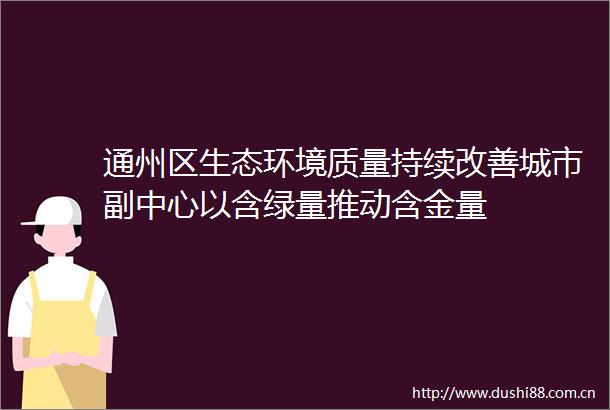 通州区生态环境质量持续改善城市副中心以含绿量推动含金量