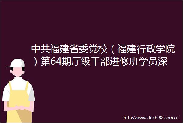 福建省委党校（福建行政学院）第64期厅级进修班学员深入学习领会总书记重要指示精神