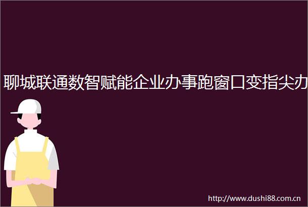 聊城联通数智赋能企业办事跑窗口变指尖办