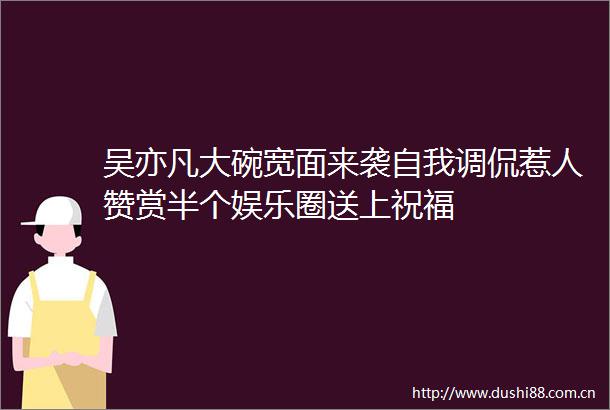 吴亦凡大碗宽面来袭自我调侃惹人赞赏半个娱乐圈送上祝福