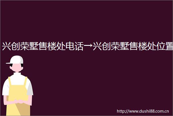 兴创荣墅售楼处电话→兴创荣墅售楼处位置