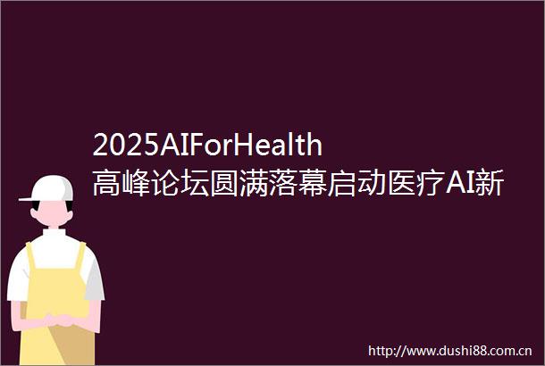 2025AIForHealth高峰论坛圆满落幕启动医疗AI新生态