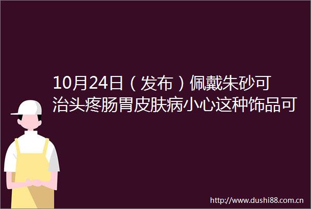 10月24日（发布）佩戴朱砂可治头疼肠胃皮肤病小心这种饰品可能有毒医生提醒由于它