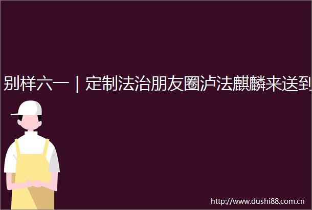 别样六一｜定制法治朋友圈泸法麒麟来送到