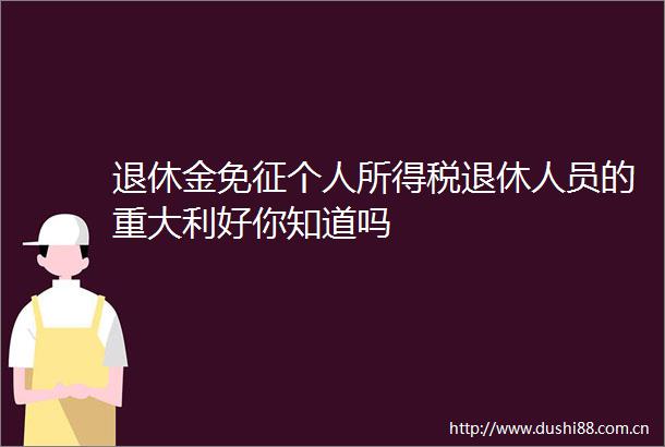 退休金免征个人所得税退休人员的重大利好你知道吗