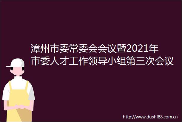漳州市委常委会会议暨2021年市委人才工作小组第三次会议召开