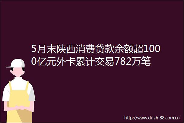 5月末陕西消费余额超1000亿元外卡累计交易782万笔