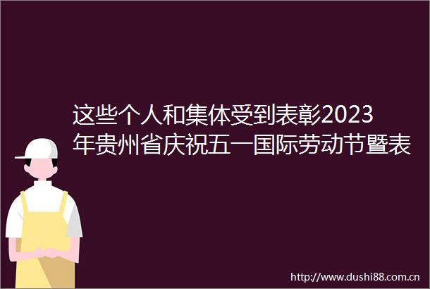 这些个人和集体受到表彰2023年贵州省庆祝五一国际劳动节暨表彰大会举行