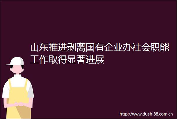 山东推进剥离国有企业办社会职能工作取得显著进展