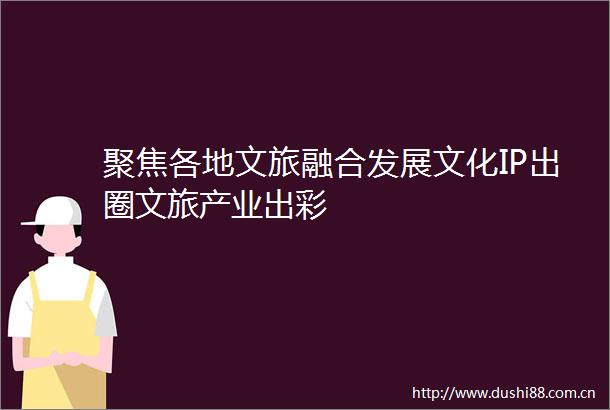 聚焦各地文旅融合发展文化IP出圈文旅产业出彩