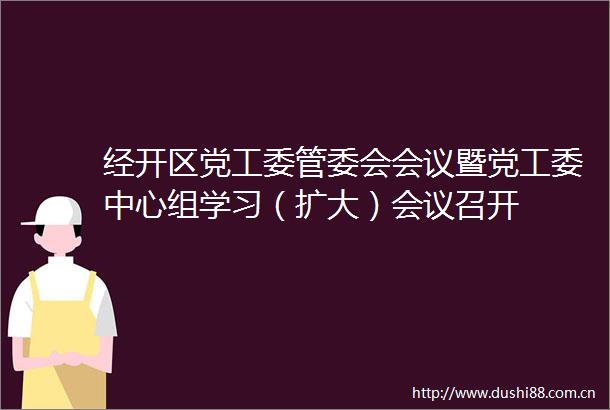 经开区党工委管委会会议暨党工委中心组学习（扩大）会议召开