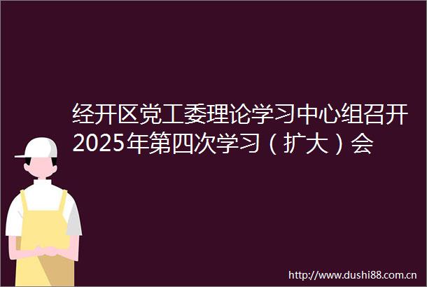 经开区党工委理论学习中心组召开2025年第四次学习（扩大）会议