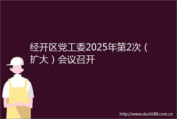 经开区党工委2025年第2次（扩大）会议召开