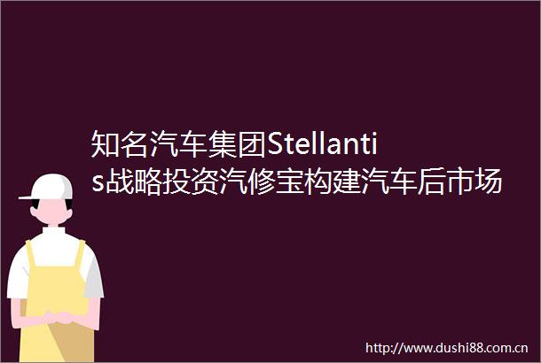 知名汽车集团Stellantis战略投资汽修宝构建汽车后市场循环经济新生态
