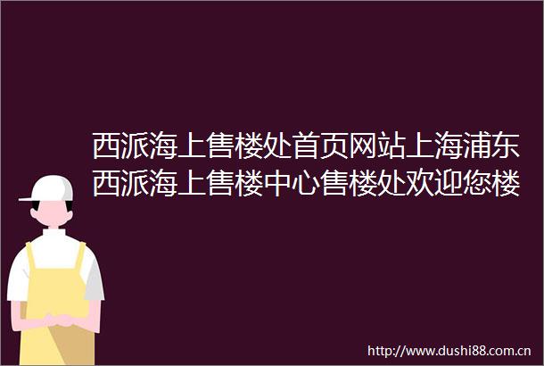 西派海上售楼处首页网站上海浦东西派海上售楼中心售楼处欢迎您楼盘详情