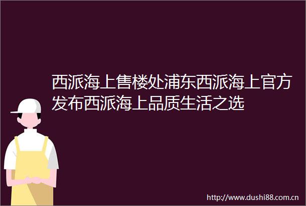 西派海上售楼处浦东西派海上官方发布西派海上品质生活之选