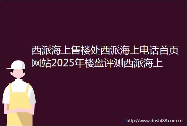 西派海上售楼处西派海上电话首页网站2025年楼盘评测西派海上价格配套户型停车位