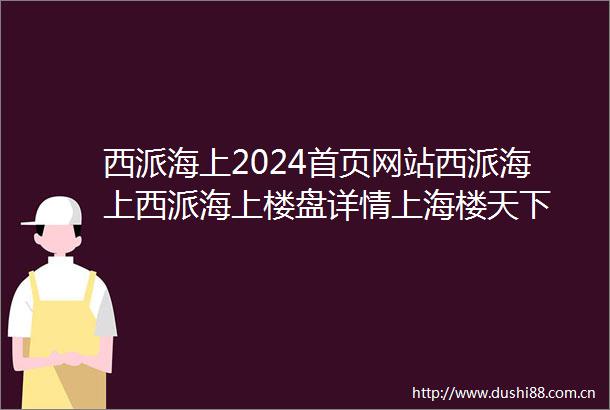 西派海上2024首页网站西派海上西派海上楼盘详情上海楼天下
