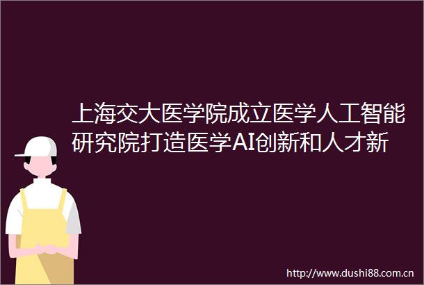 上海交大医学院成立医学人工智能研究院打造医学AI创新和人才新高地院