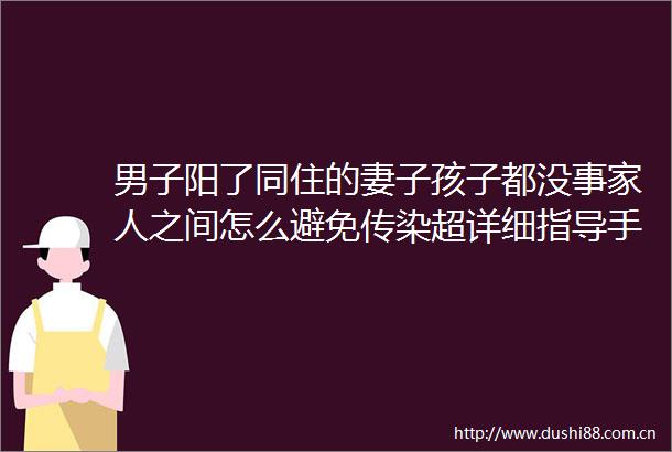 男子阳了同住的妻子孩子都没事家人之间怎么避免传染超详细指导手册来了