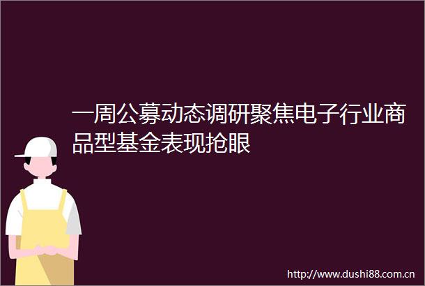 一周公募动态调研聚焦电子行业商品型基金表现抢眼