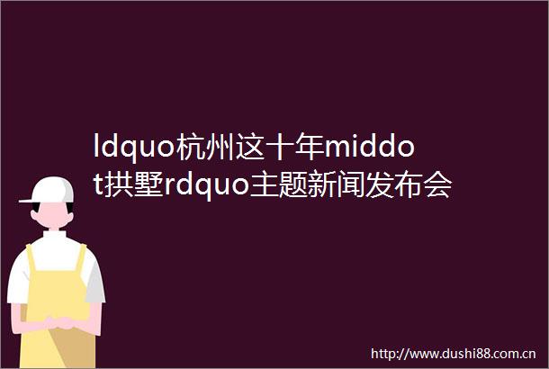 ldquo杭州这十年middot拱墅rdquo主题新闻发布会举行