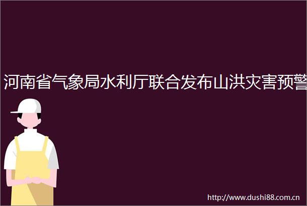 河南省气象局水利厅联合发布山洪灾害预警