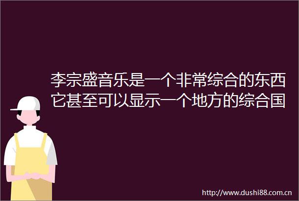 李宗盛音乐是一个非常综合的东西它甚至可以显示一个地方的综合国力