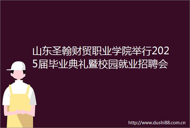 山东圣翰财贸职业学院举行2025届毕业典礼暨校园就业招聘会