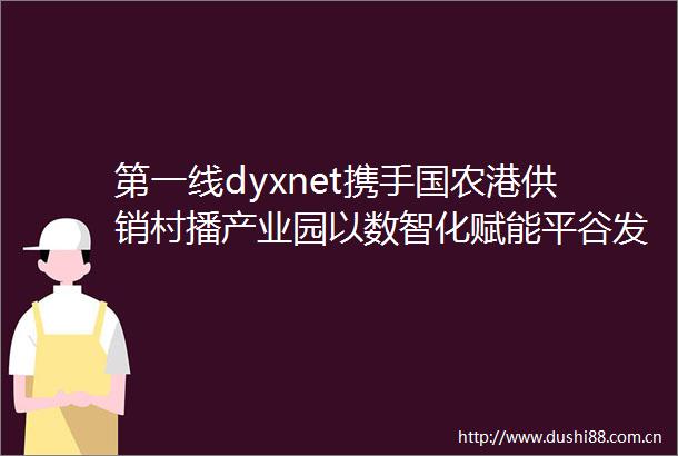 第一线dyxnet携手国农港供销村播产业园以数智化赋能平谷发展新质生产力
