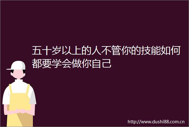 五十岁以上的人不管你的技能如何都要学会做你自己