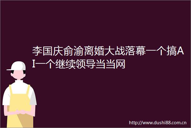 李国庆俞渝离婚大战落幕一个搞AI一个继续当当网