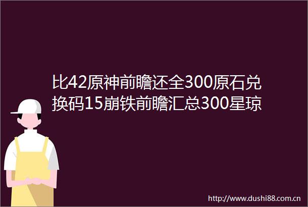 比42原神前瞻还全300原石兑换码15崩铁前瞻汇总300星琼兑换码