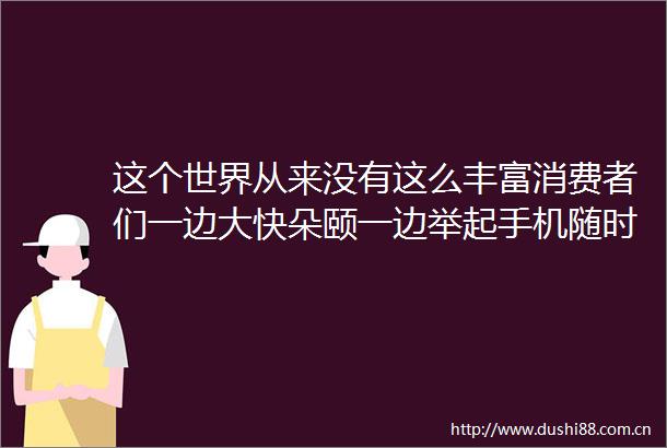 这个世界从来没有这么丰富消费者们一边大快朵颐一边举起手机随时装逼随处升级然而这真的是消费升级的盛世
