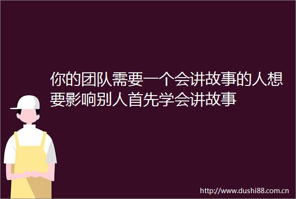 你的团队需要一个会讲故事的人想要影响别人首先学会讲故事