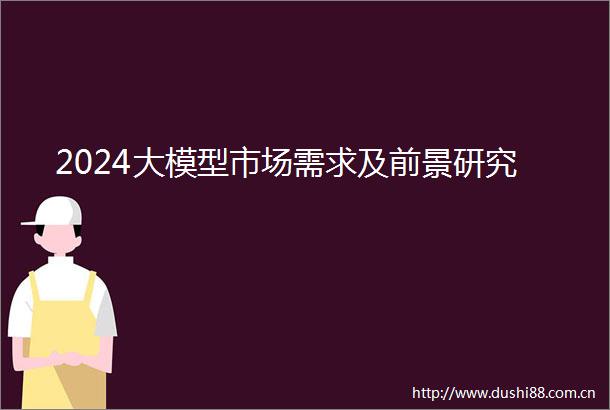2024大模型市场需求及前景研究