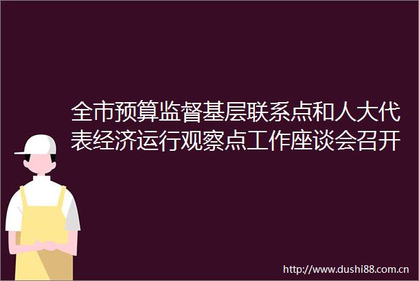 全市预算监督基层联系点和人大代表经济运行观察点工作座谈会召开