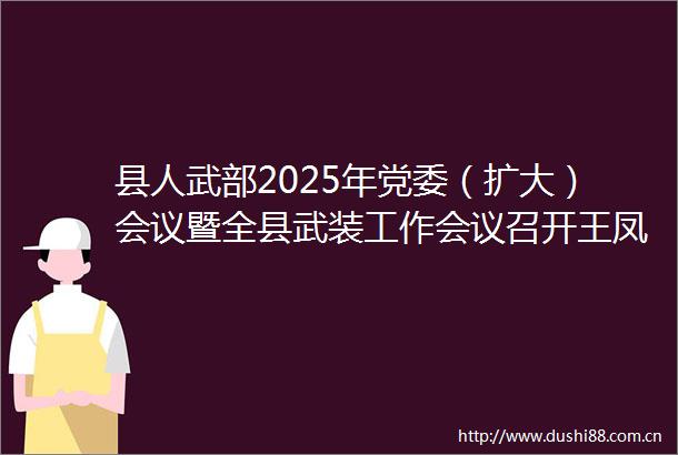 县人武部2025年党委（扩大）会议暨全县武装工作会议召开王凤森出席并讲话