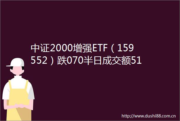 中证2000增强ETF（159552）跌070半日成交额51321万元