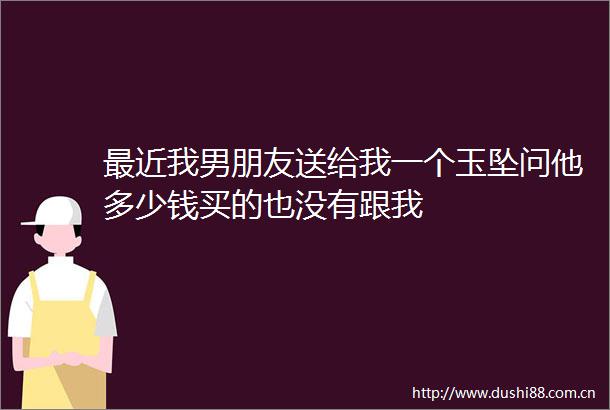 最近我男朋友送给我一个玉坠问他多少钱买的也没有跟我